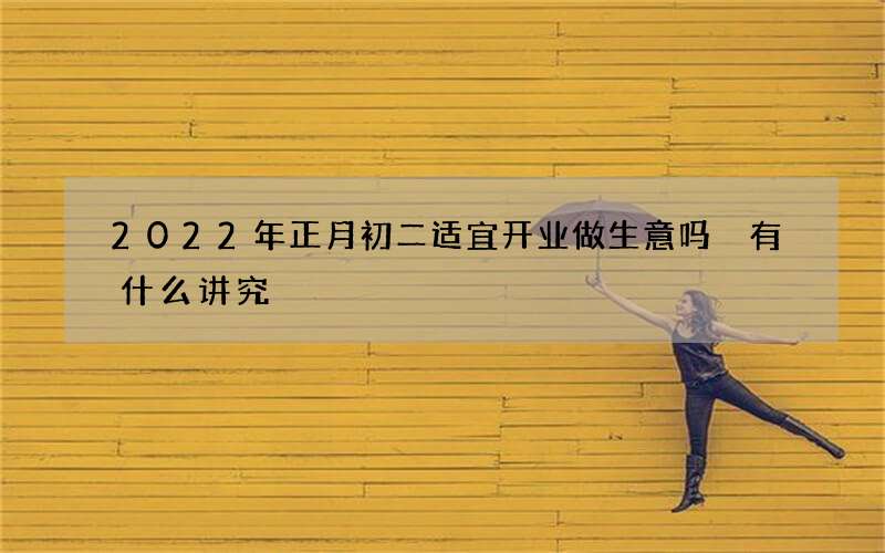 2022年正月初二适宜开业做生意吗 有什么讲究